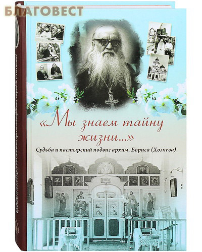 Мы знаем тайну жизни... Судьба и пастырский подвиг архим. Бориса (Холчева)