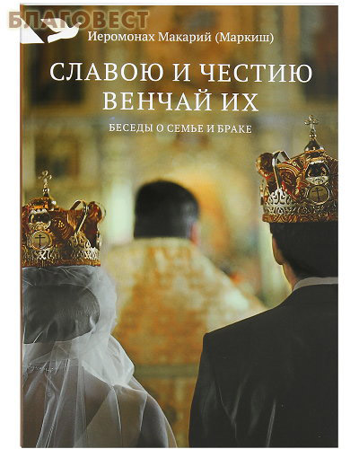 Славою и честию венчай их. Беседы о семье и браке. Иеромонах Макарий (Маркиш)