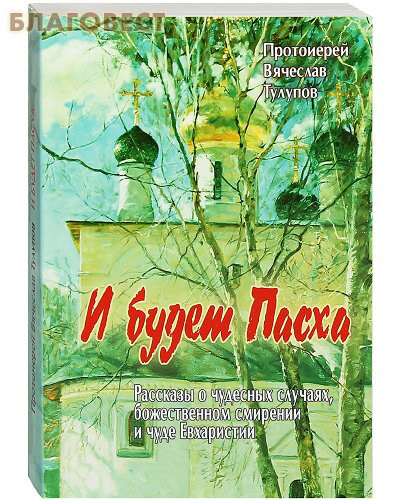 И будет Пасха. Рассказы о чудесных случаях, божественном смирении и чуде Евхаристии. Протоиерей Вячеслав Тулупов