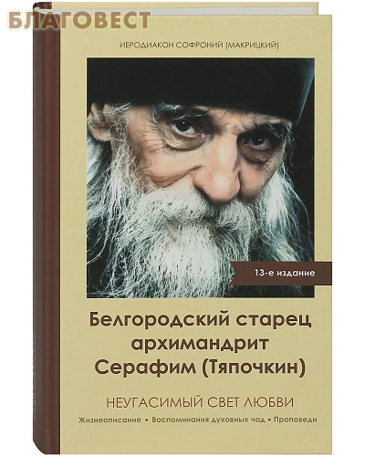 Белгородский старец архимандрит Серафим (Тяпочкин) неугасимый свет любви. Жизнеописание. Воспоминания духовных чад. Проповеди. Иеродиакон Софроний (Макрицкий)