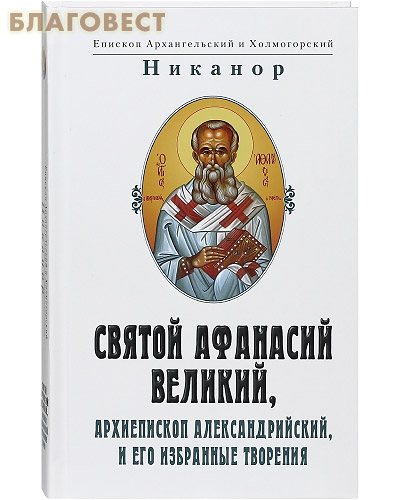 Святой Афанасий Великий, Архиепископ Александрийский и его избранные творения. Епископ Архангельский и Холмогорский Никанор