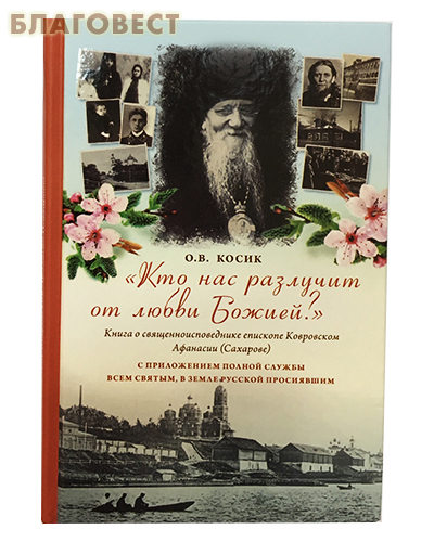 Кто нас разлучит от любви Божией? Книга о священноисповеднике епископе Ковровском Афанасии (Сахарове). С приложением полной службы Всем святым, в земле Русской просиявшим. О. В. Косик