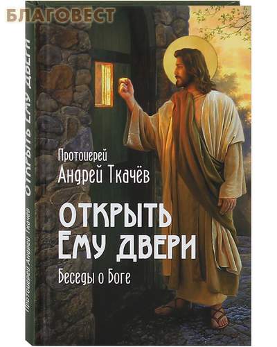 Открыть Ему двери. Беседы о Боге. Протоиерей Андрей Ткачев
