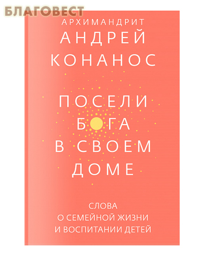 Посели Бога в своем доме. Слова о семейной жизни и воспитании детей. Архимандрит Андрей Конанос
