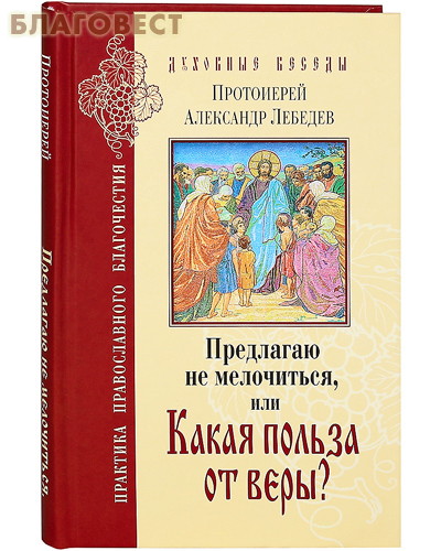 Предлагаю не мелочиться, или Какая польза от веры? Протоиерей Александр Лебедев
